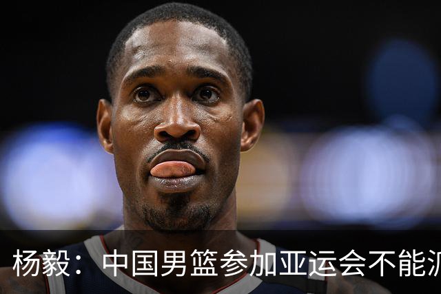 杨毅:中国男篮参加亚运会不能派二队或青年队打 必须要全力争冠
